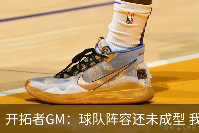 开拓者GM：球队阵容还未成型 我们需要思考如何继续添砖加瓦