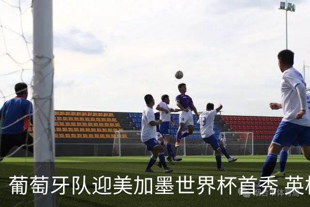 葡萄牙队迎美加墨世界杯首秀 英格兰对阵克罗地亚