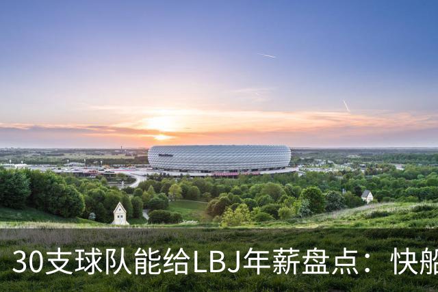 30支球队能给LBJ年薪盘点：快船2600万 勇士&热火1500万 骑士底薪